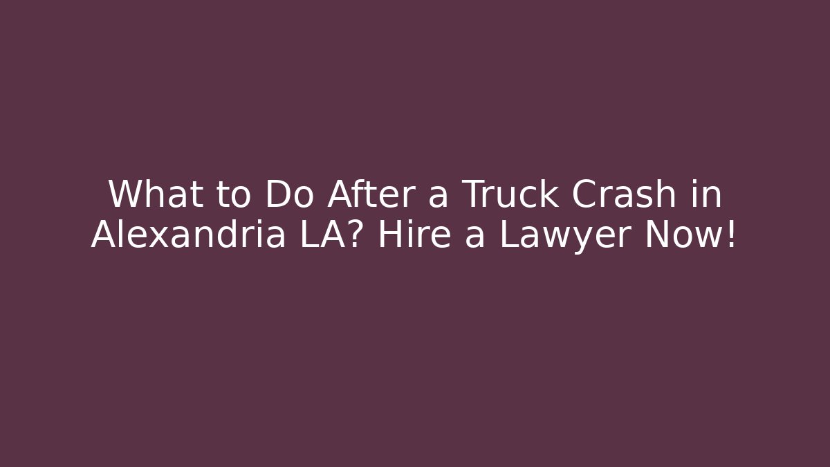 What to Do After a Truck Crash in Alexandria LA? Hire a Lawyer Now!