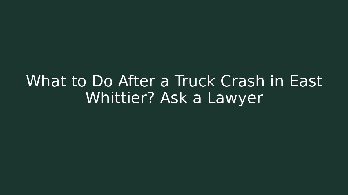 What to Do After a Truck Crash in East Whittier? Ask a Lawyer