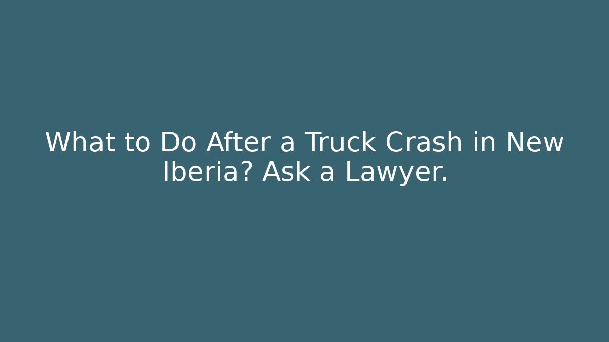 What to Do After a Truck Crash in New Iberia? Ask a Lawyer.
