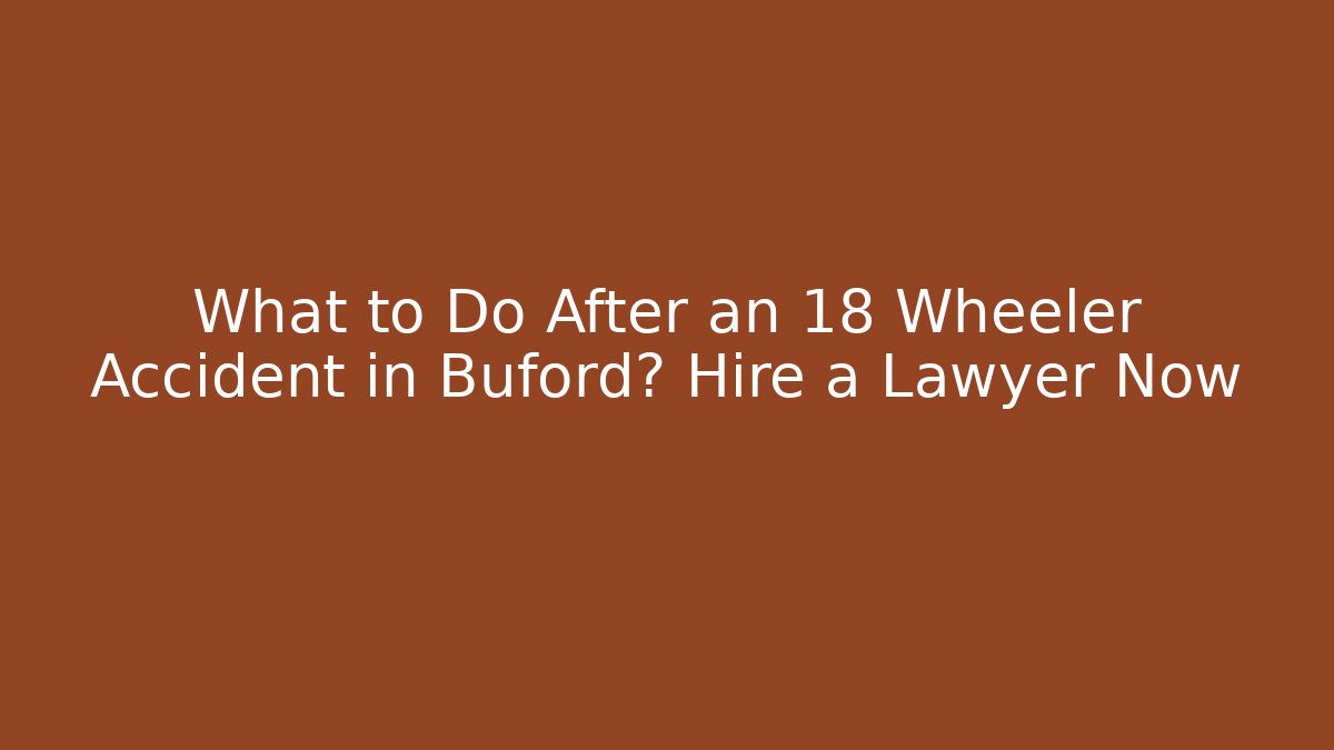 What to Do After an 18 Wheeler Accident in Buford? Hire a Lawyer Now