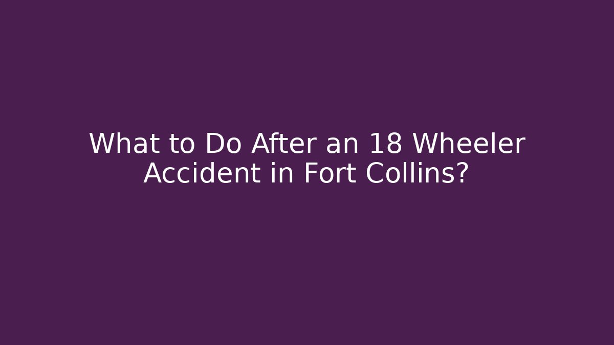 What to Do After an 18 Wheeler Accident in Fort Collins?