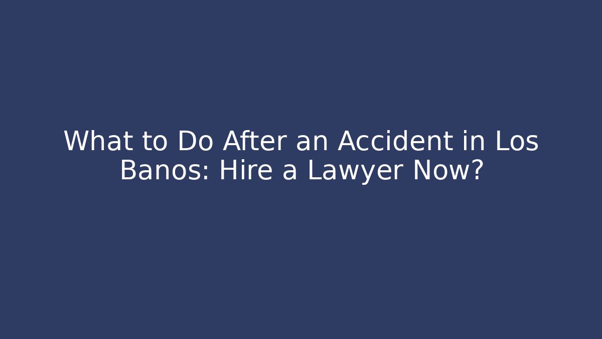 What to Do After an Accident in Los Banos: Hire a Lawyer Now?