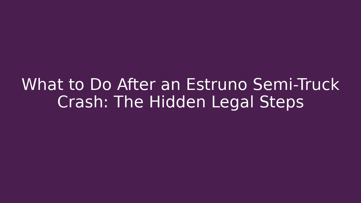 What to Do After an Estruno Semi-Truck Crash: The Hidden Legal Steps