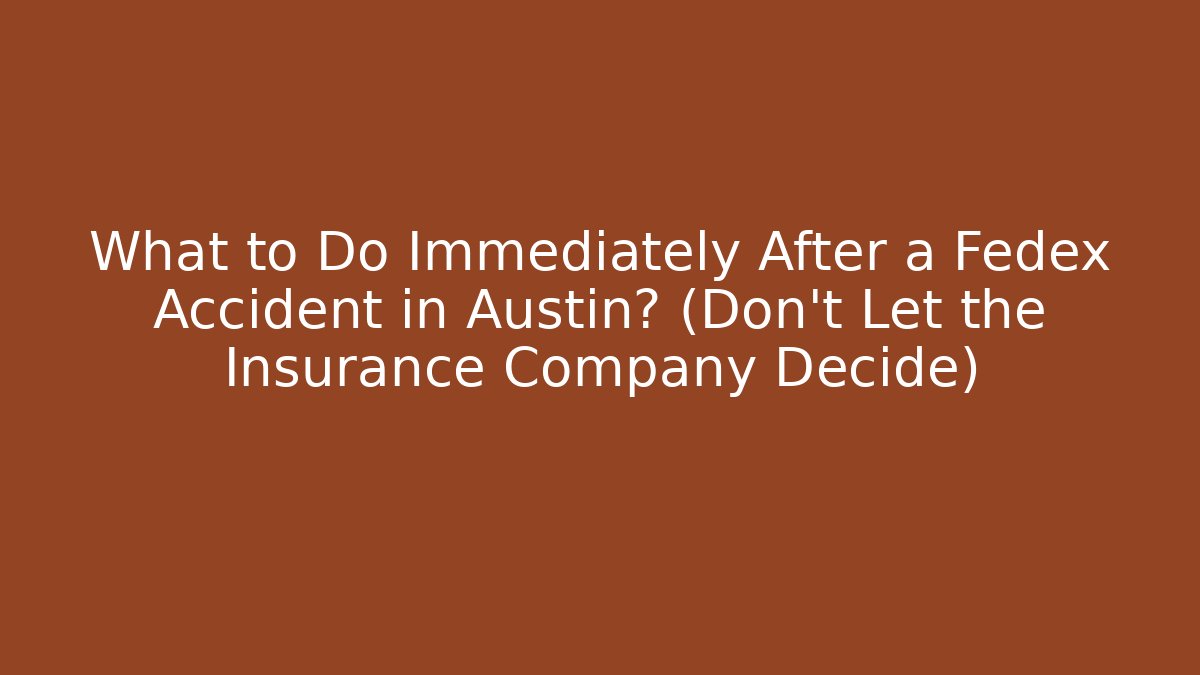 What to Do Immediately After a Fedex Accident in Austin? (Don't Let the Insurance Company Decide)