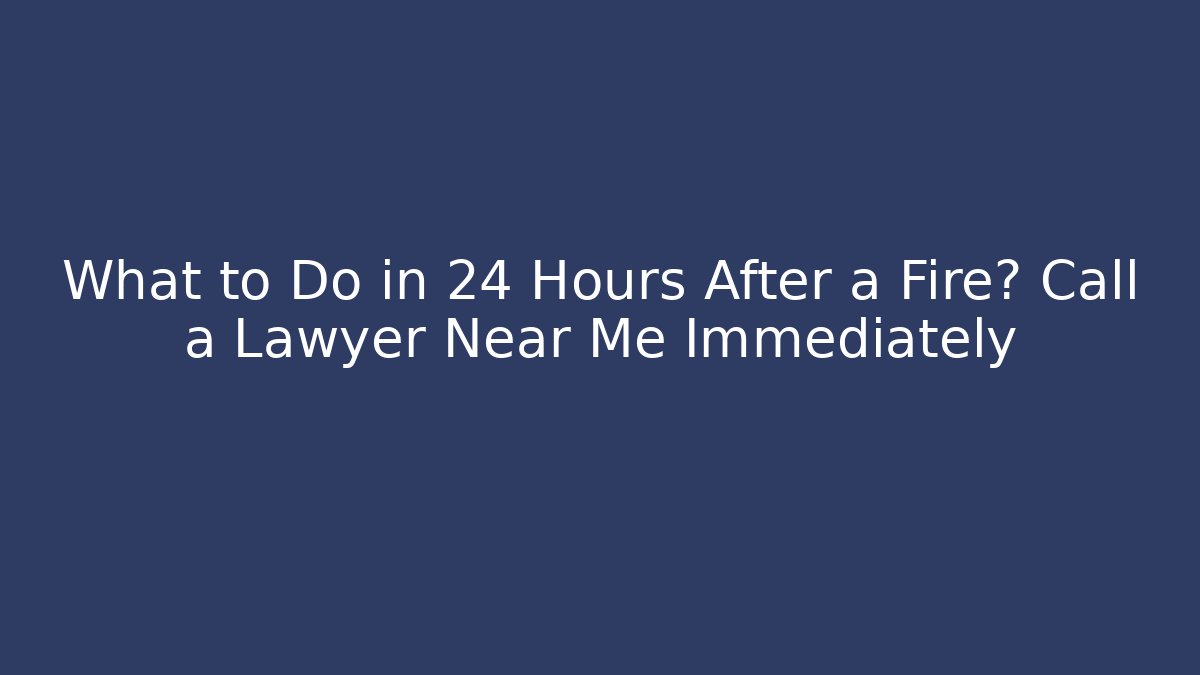 What to Do in 24 Hours After a Fire? Call a Lawyer Near Me Immediately