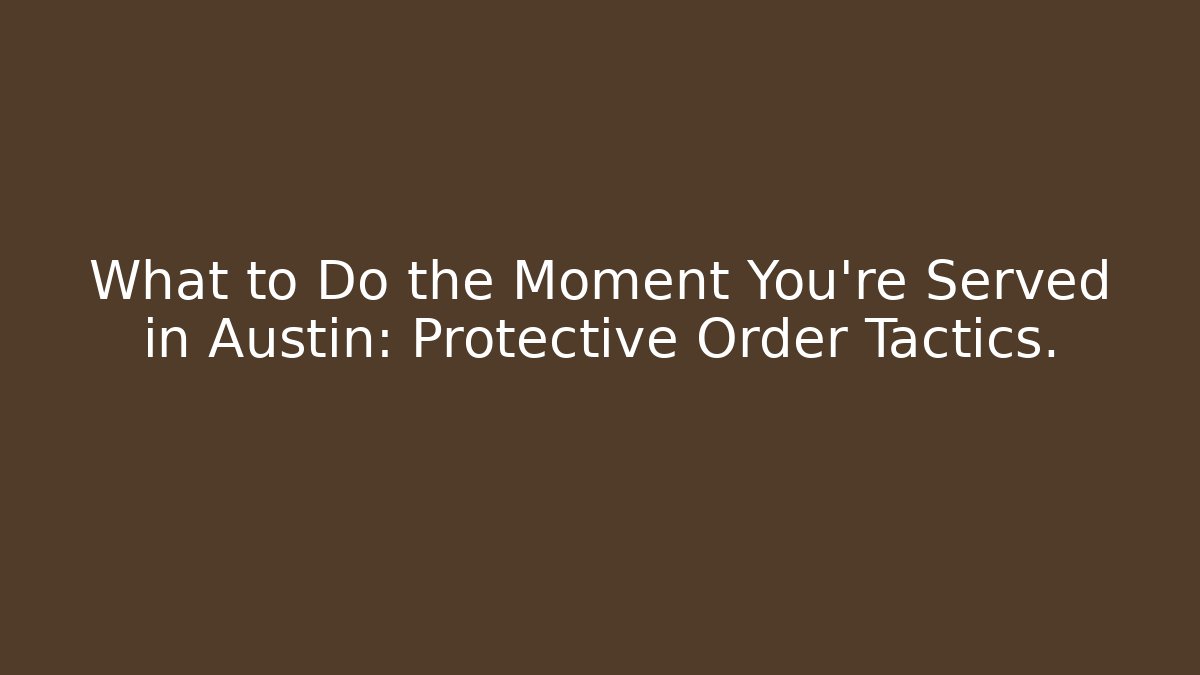 What to Do the Moment You’re Served in Austin: Protective Order Tactics.