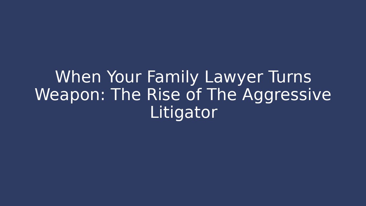 When Your Family Lawyer Turns Weapon: The Rise of The Aggressive Litigator