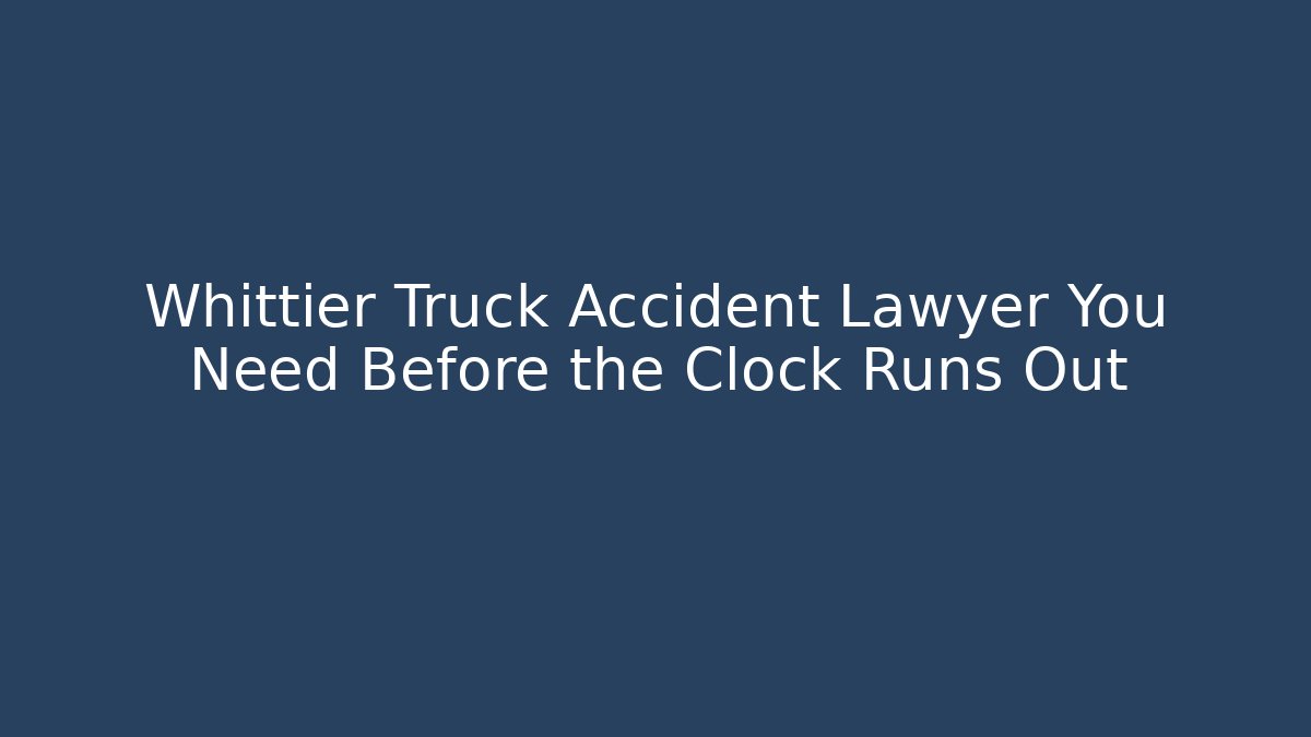 Whittier Truck Accident Lawyer You Need Before the Clock Runs Out
