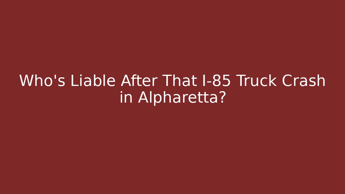 Who’s Liable After That I-85 Truck Crash in Alpharetta?