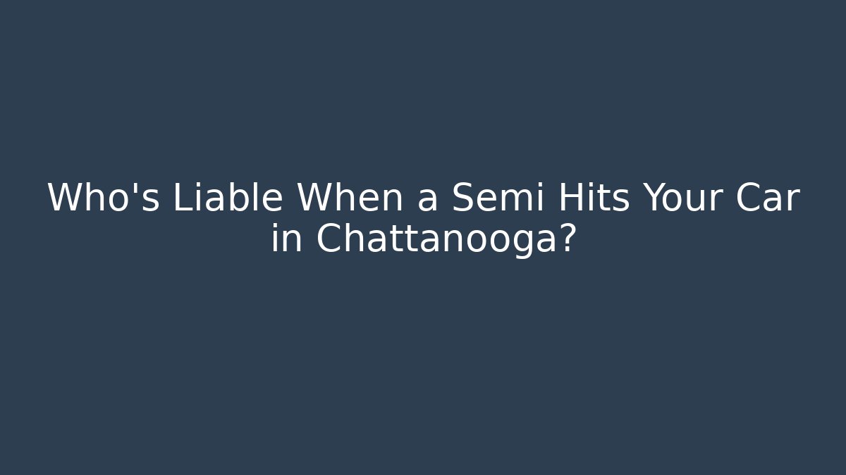 Who’s Liable When a Semi Hits Your Car in Chattanooga?