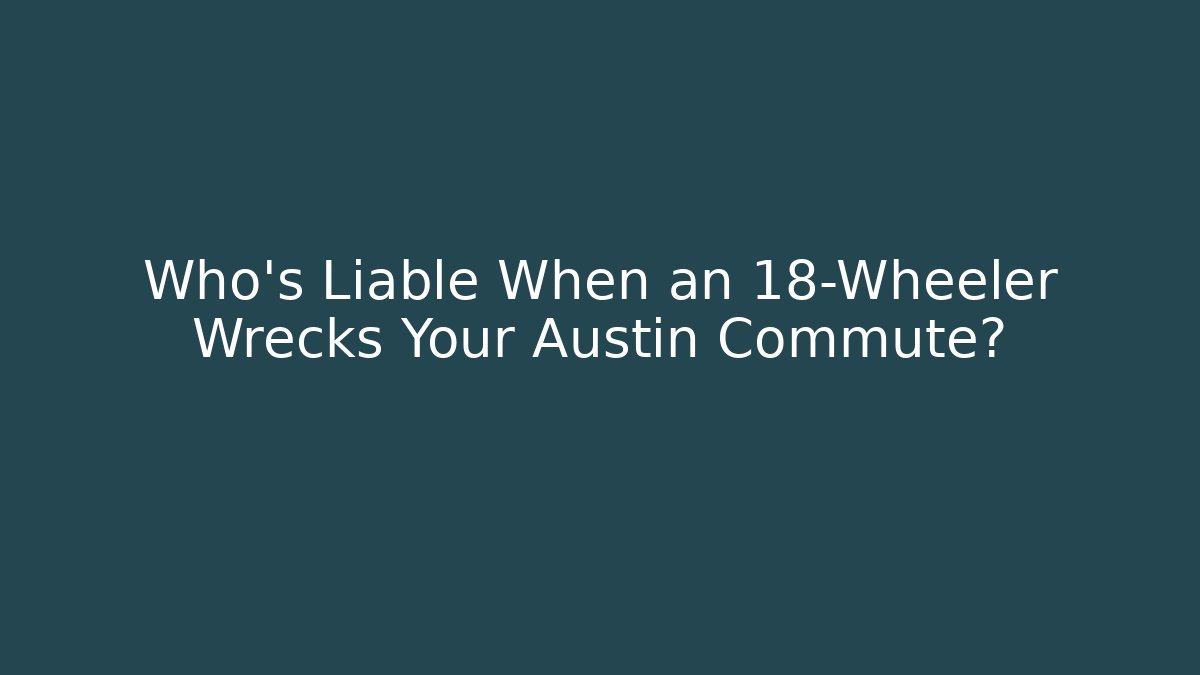 Who’s Liable When an 18-Wheeler Wrecks Your Austin Commute?