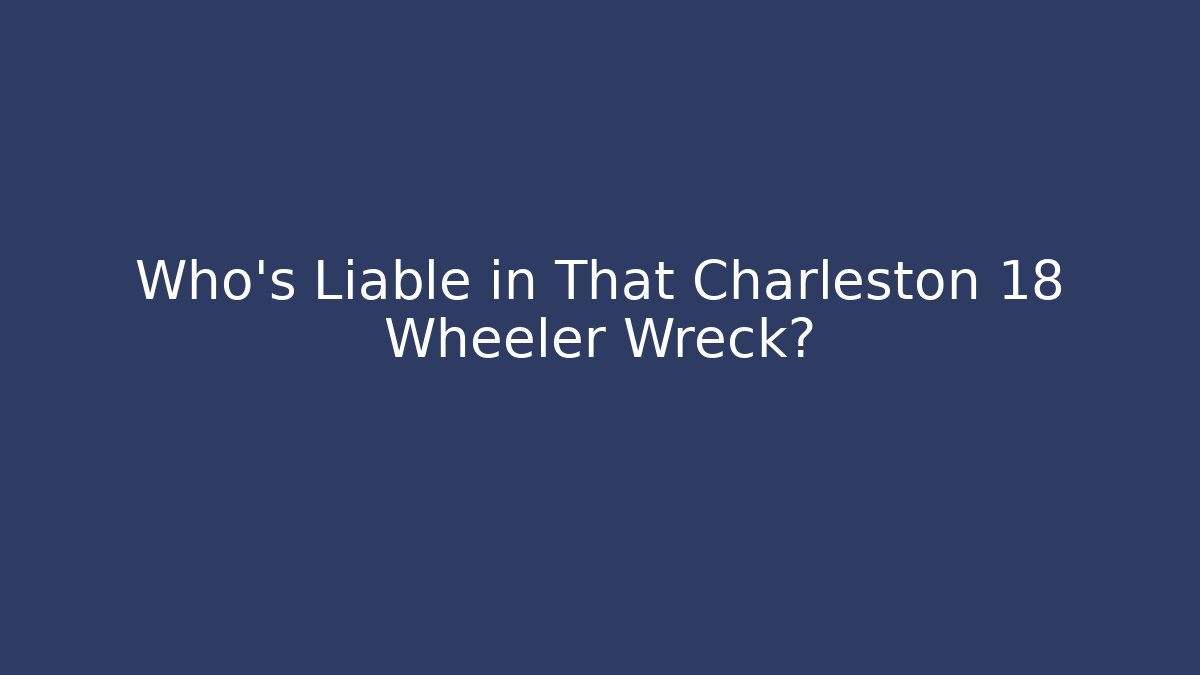 Who’s Liable in That Charleston 18 Wheeler Wreck?