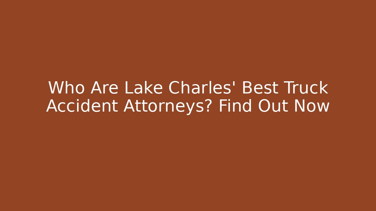 Who Are Lake Charles' Best Truck Accident Attorneys? Find Out Now
