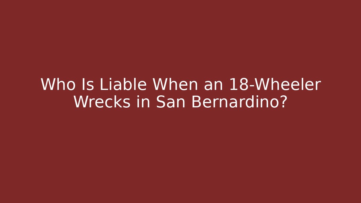 Who Is Liable When an 18-Wheeler Wrecks in San Bernardino?
