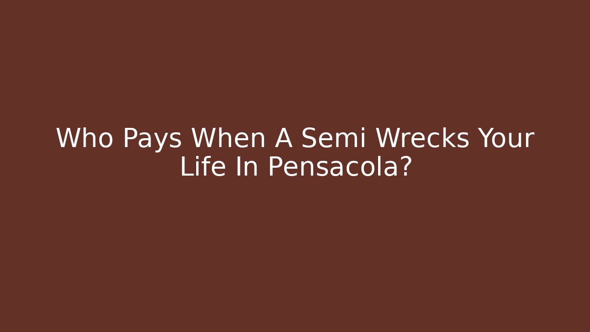 Who Pays When A Semi Wrecks Your Life In Pensacola?