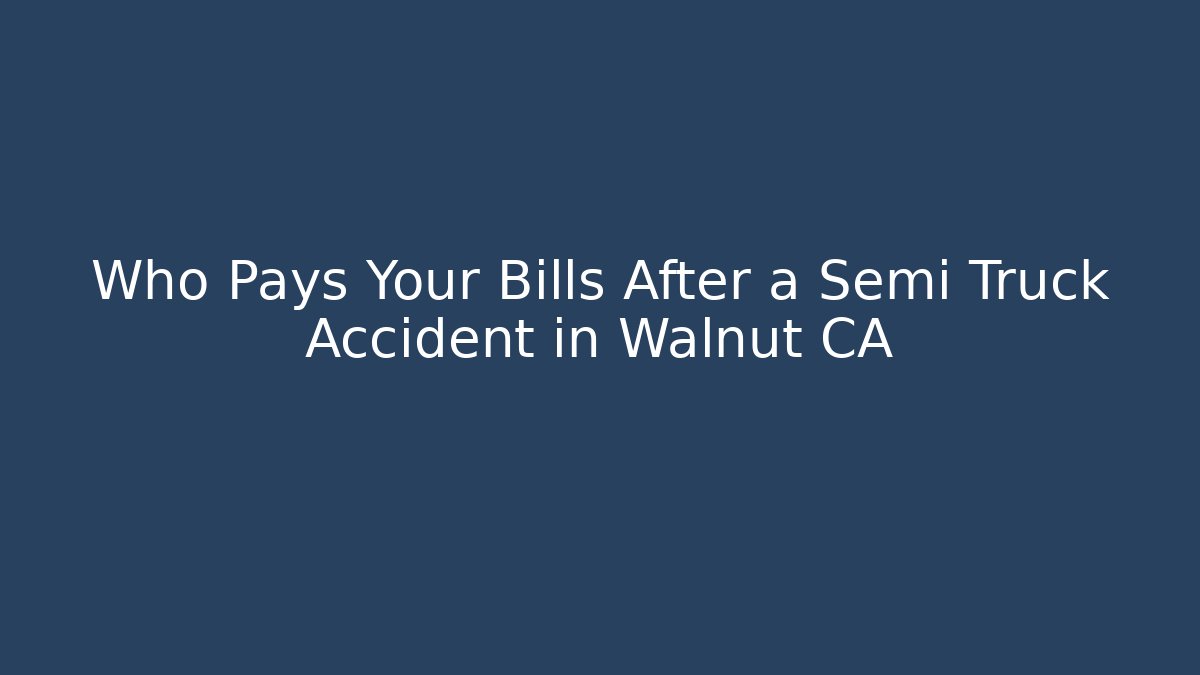 Who Pays Your Bills After a Semi Truck Accident in Walnut CA