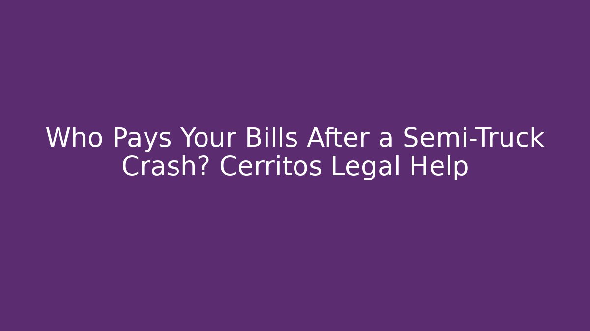Who Pays Your Bills After a Semi-Truck Crash? Cerritos Legal Help