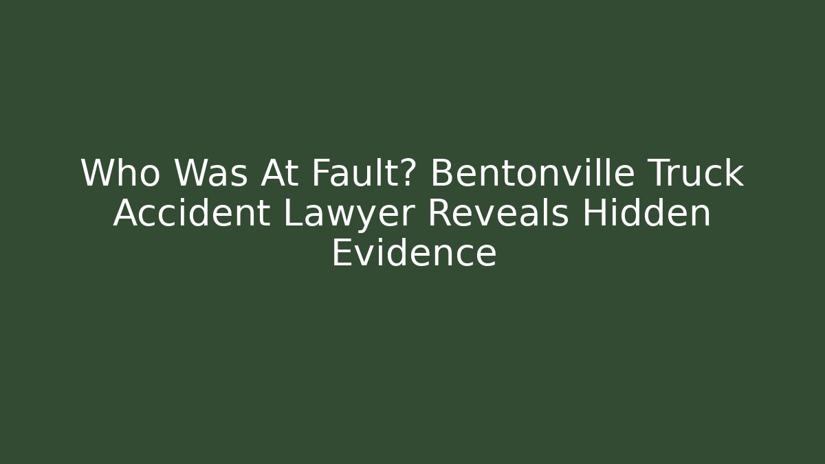 Who Was At Fault? Bentonville Truck Accident Lawyer Reveals Hidden Evidence