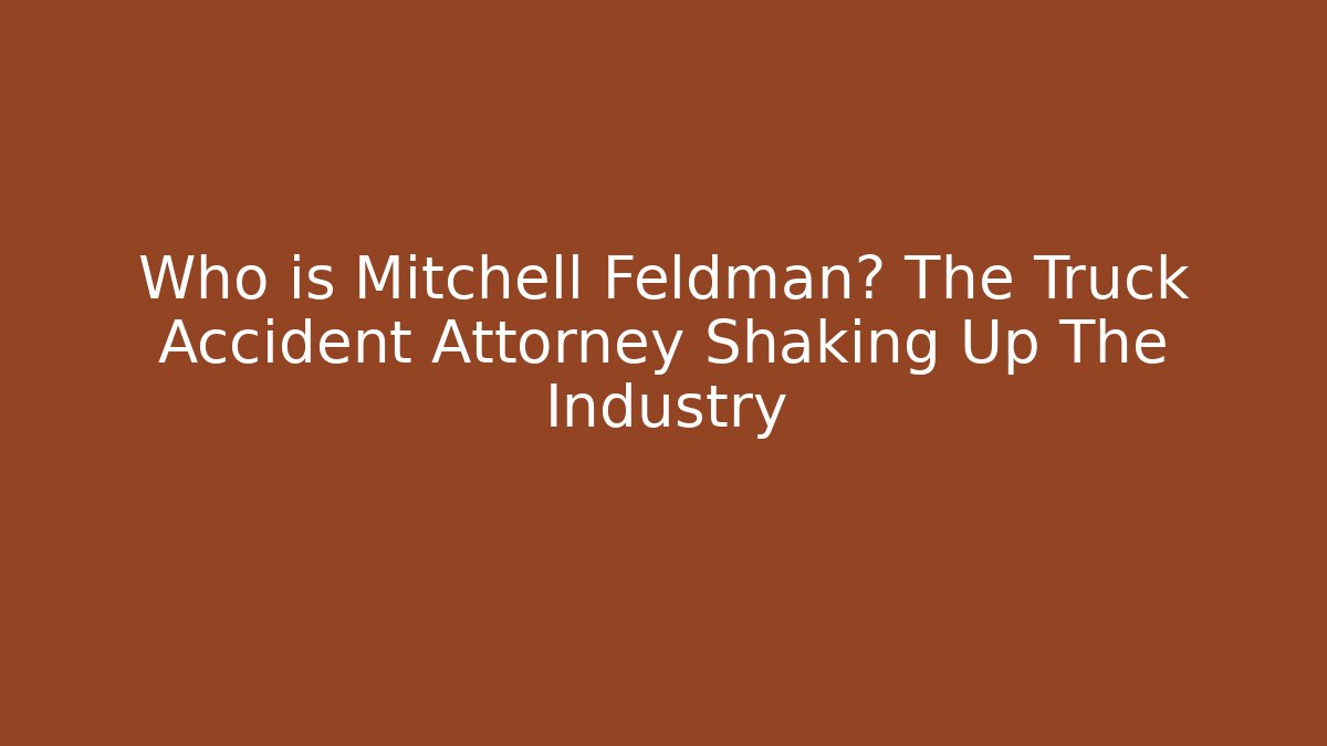 Who is Mitchell Feldman? The Truck Accident Attorney Shaking Up The Industry