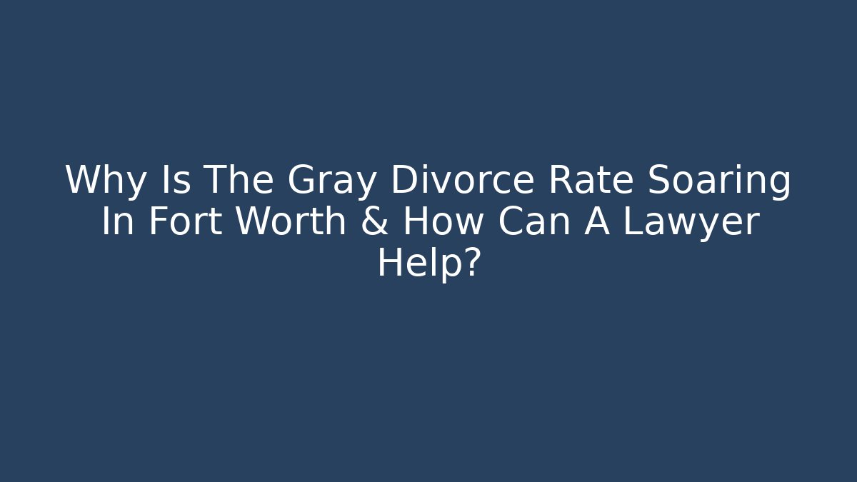 Why Is The Gray Divorce Rate Soaring In Fort Worth & How Can A Lawyer Help?