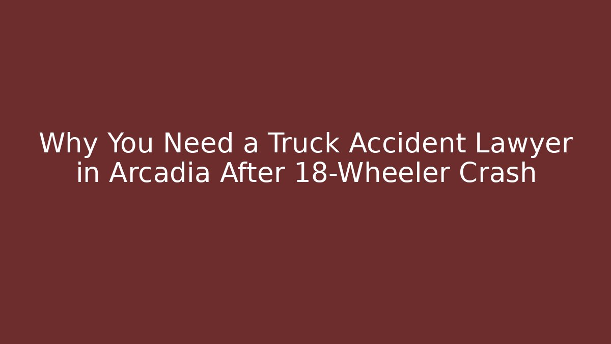Why You Need a Truck Accident Lawyer in Arcadia After 18-Wheeler Crash