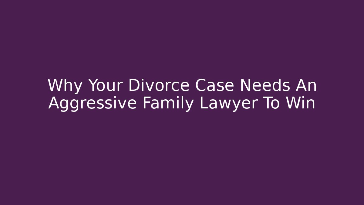 Why Your Divorce Case Needs An Aggressive Family Lawyer To Win