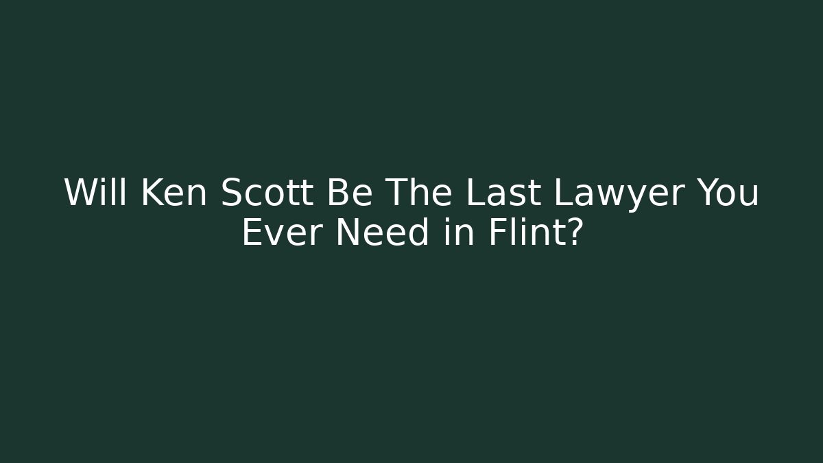 Will Ken Scott Be The Last Lawyer You Ever Need in Flint? - WealthxGroup