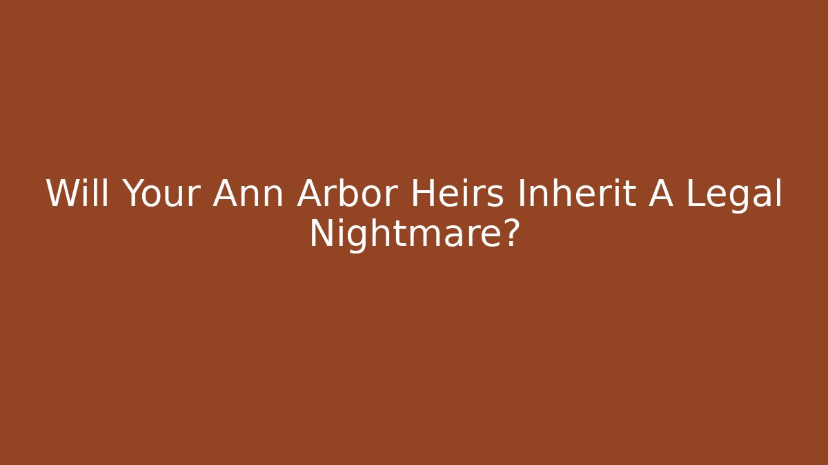 Will Your Ann Arbor Heirs Inherit A Legal Nightmare?