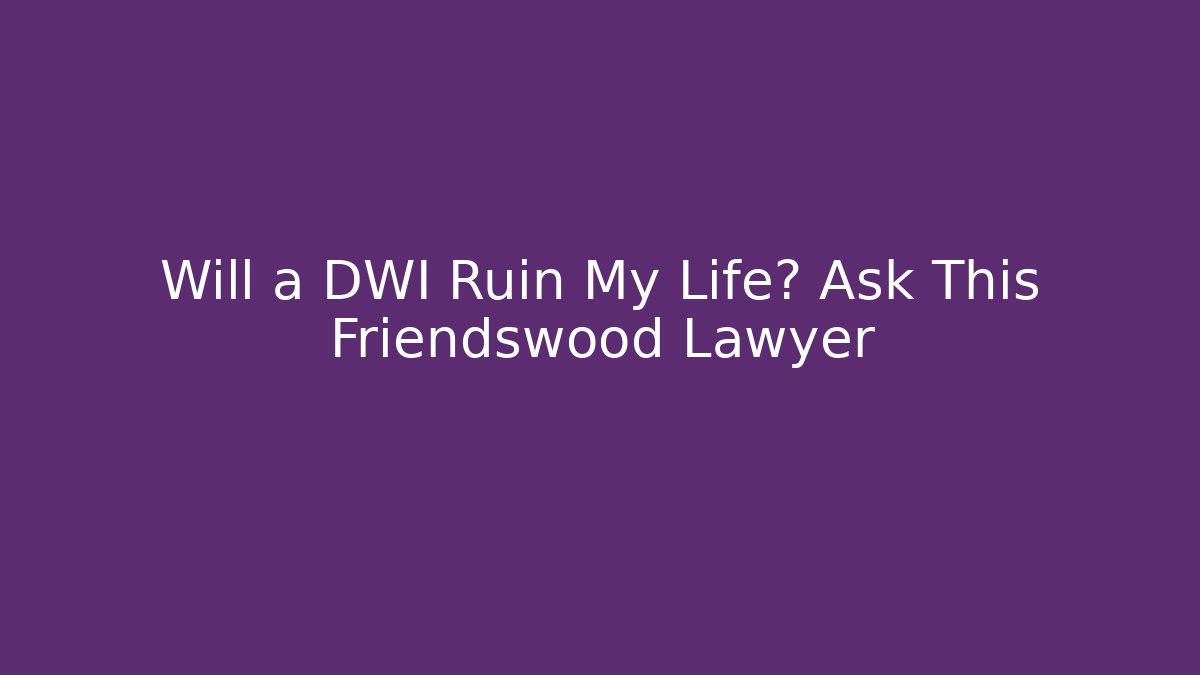 Will a DWI Ruin My Life? Ask This Friendswood Lawyer