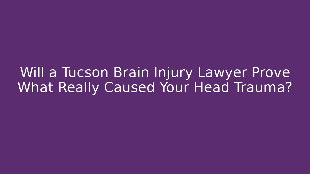 Will a Tucson Brain Injury Lawyer Prove What Really Caused Your Head Trauma?
