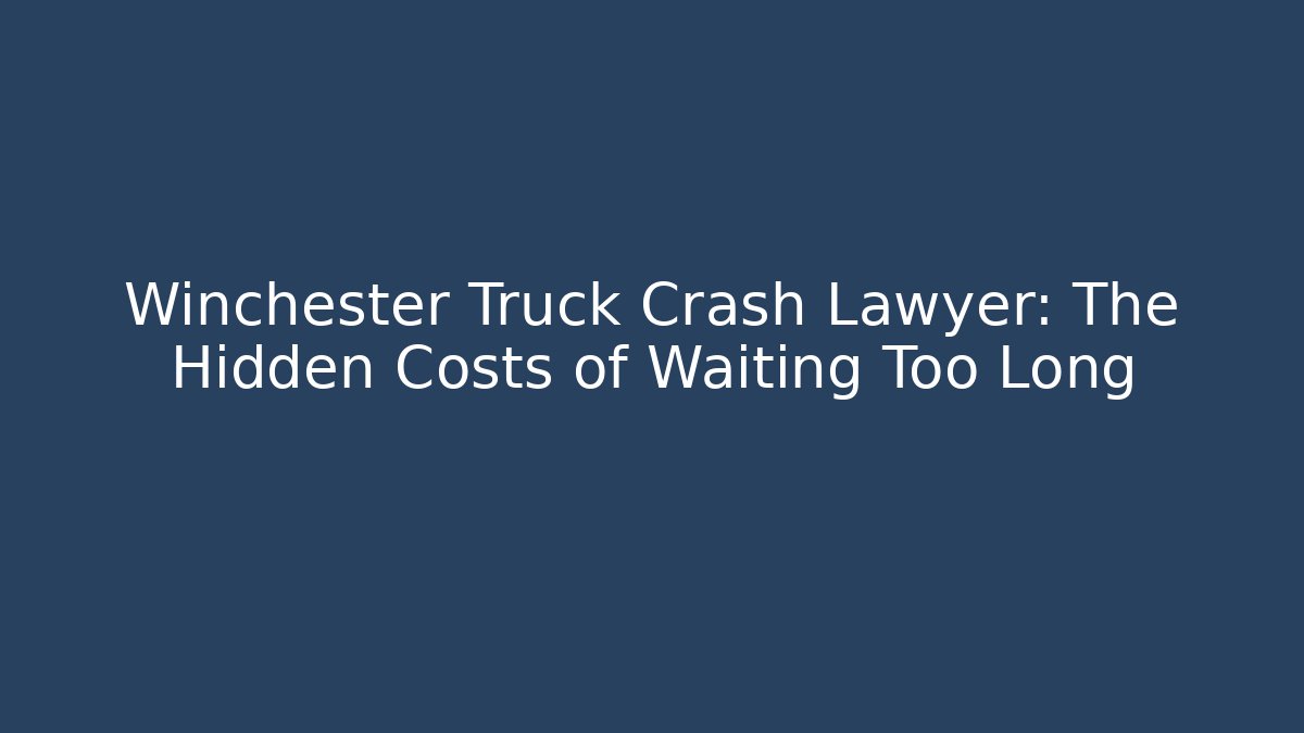 Winchester Truck Crash Lawyer: The Hidden Costs of Waiting Too Long