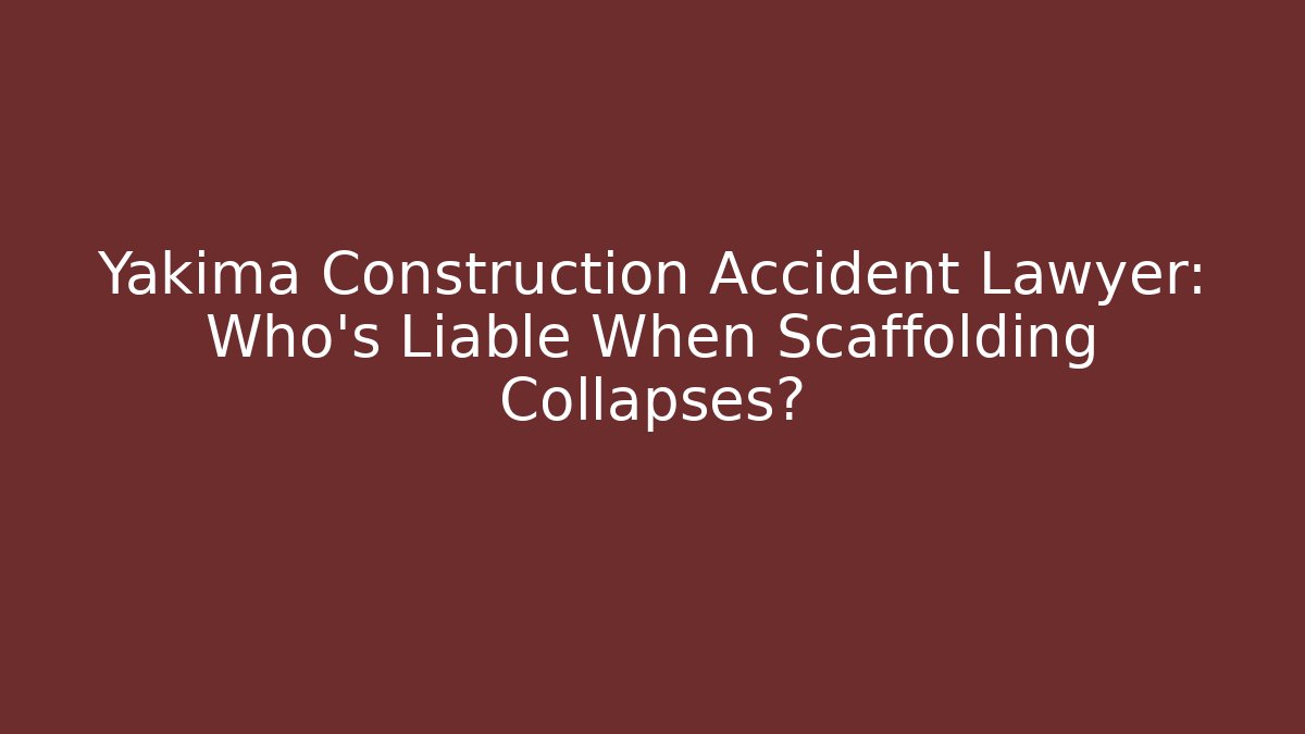 Yakima Construction Accident Lawyer: Who’s Liable When Scaffolding Collapses?