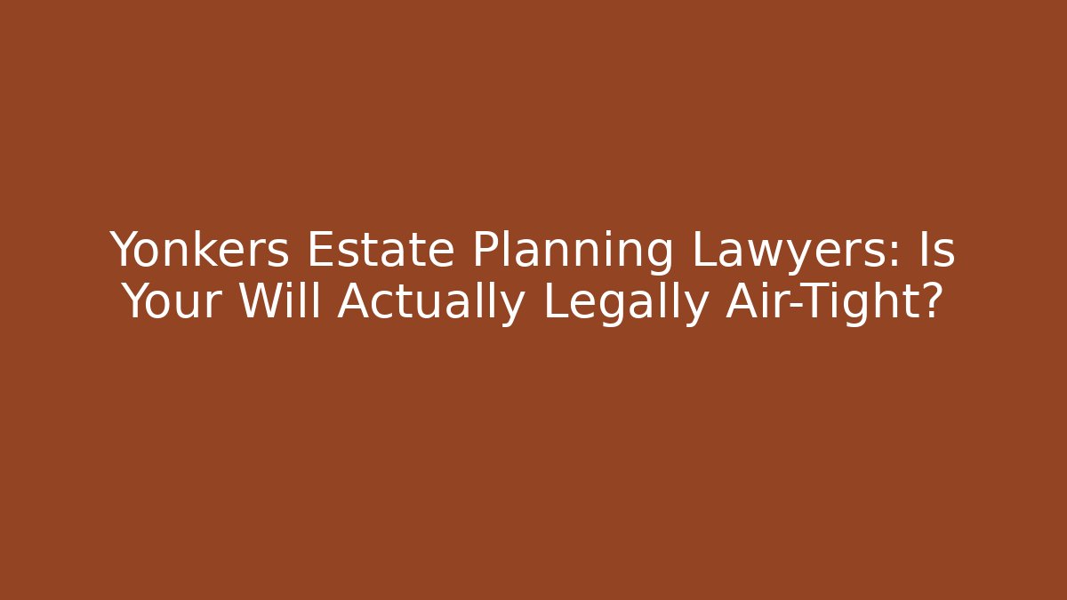 Yonkers Estate Planning Lawyers: Is Your Will Actually Legally Air-Tight?